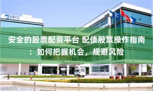 安全的股票配资平台 配债股票操作指南：如何把握机会，规避风险
