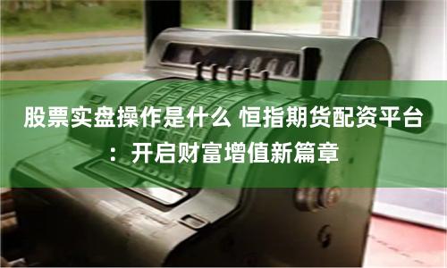 股票实盘操作是什么 恒指期货配资平台：开启财富增值新篇章