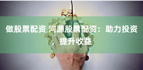 做股票配资 河源股票配资：助力投资，提升收益